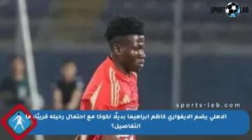 الأهلي يضم الإيفواري كاظم إبراهيما بديلًا لكوكا مع احتمال رحيله قريبًا: ما التفاصيل؟